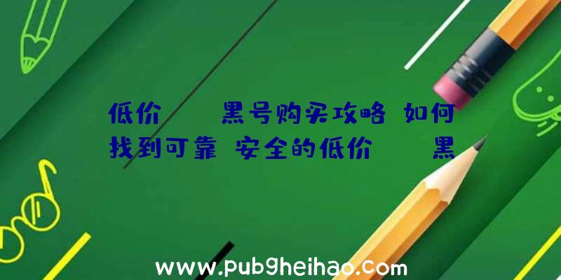 低价PUBG黑号购买攻略:如何找到可靠、安全的低价PUBG黑号
