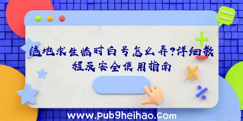 绝地求生临时白号怎么弄？详细教程及安全使用指南